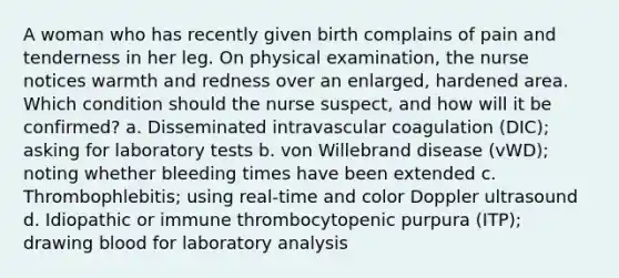 A woman who has recently given birth complains of pain and tenderness in her leg. On physical examination, the nurse notices warmth and redness over an enlarged, hardened area. Which condition should the nurse suspect, and how will it be confirmed? a. Disseminated intravascular coagulation (DIC); asking for laboratory tests b. von Willebrand disease (vWD); noting whether bleeding times have been extended c. Thrombophlebitis; using real-time and color Doppler ultrasound d. Idiopathic or immune thrombocytopenic purpura (ITP); drawing blood for laboratory analysis