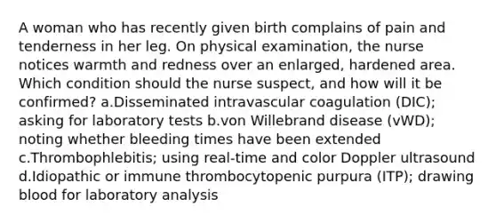 A woman who has recently given birth complains of pain and tenderness in her leg. On physical examination, the nurse notices warmth and redness over an enlarged, hardened area. Which condition should the nurse suspect, and how will it be confirmed? a.Disseminated intravascular coagulation (DIC); asking for laboratory tests b.von Willebrand disease (vWD); noting whether bleeding times have been extended c.Thrombophlebitis; using real-time and color Doppler ultrasound d.Idiopathic or immune thrombocytopenic purpura (ITP); drawing blood for laboratory analysis