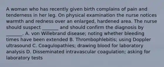 A woman who has recently given birth complains of pain and tenderness in her leg. On physical examination the nurse notices warmth and redness over an enlarged, hardened area. The nurse should suspect _______ and should confirm the diagnosis by _______. A. von Willebrand disease; noting whether bleeding times have been extended B. Thrombophlebitis; using Doppler ultrasound C. Coagulopathies; drawing blood for laboratory analysis D. Disseminated intravascular coagulation; asking for laboratory tests