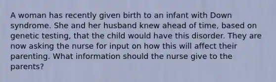 A woman has recently given birth to an infant with Down syndrome. She and her husband knew ahead of time, based on genetic testing, that the child would have this disorder. They are now asking the nurse for input on how this will affect their parenting. What information should the nurse give to the parents?