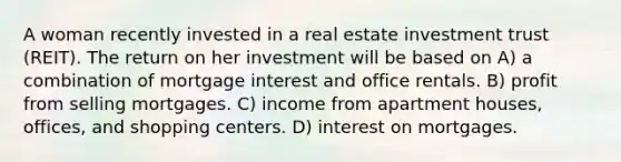 A woman recently invested in a real estate investment trust (REIT). The return on her investment will be based on A) a combination of mortgage interest and office rentals. B) profit from selling mortgages. C) income from apartment houses, offices, and shopping centers. D) interest on mortgages.