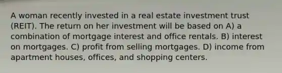 A woman recently invested in a real estate investment trust (REIT). The return on her investment will be based on A) a combination of mortgage interest and office rentals. B) interest on mortgages. C) profit from selling mortgages. D) income from apartment houses, offices, and shopping centers.