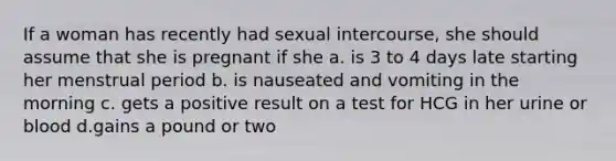 If a woman has recently had sexual intercourse, she should assume that she is pregnant if she a. is 3 to 4 days late starting her menstrual period b. is nauseated and vomiting in the morning c. gets a positive result on a test for HCG in her urine or blood d.gains a pound or two