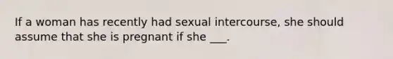 If a woman has recently had sexual intercourse, she should assume that she is pregnant if she ___.