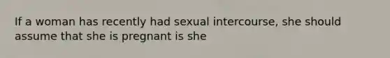 If a woman has recently had sexual intercourse, she should assume that she is pregnant is she