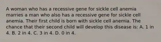 A woman who has a recessive gene for sickle cell anemia marries a man who also has a recessive gene for sickle cell anemia. Their first child is born with sickle cell anemia. The chance that their second child will develop this disease is: A. 1 in 4. B. 2 in 4. C. 3 in 4. D. 0 in 4.