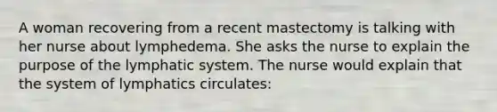 A woman recovering from a recent mastectomy is talking with her nurse about lymphedema. She asks the nurse to explain the purpose of the lymphatic system. The nurse would explain that the system of lymphatics circulates: