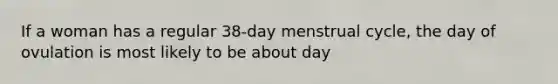 If a woman has a regular 38-day menstrual cycle, the day of ovulation is most likely to be about day