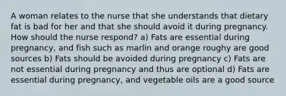 A woman relates to the nurse that she understands that dietary fat is bad for her and that she should avoid it during pregnancy. How should the nurse respond? a) Fats are essential during pregnancy, and fish such as marlin and orange roughy are good sources b) Fats should be avoided during pregnancy c) Fats are not essential during pregnancy and thus are optional d) Fats are essential during pregnancy, and vegetable oils are a good source