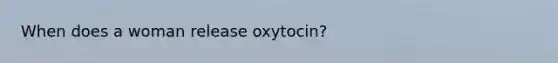 When does a woman release oxytocin?