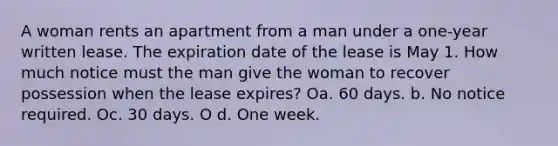 A woman rents an apartment from a man under a one-year written lease. The expiration date of the lease is May 1. How much notice must the man give the woman to recover possession when the lease expires? Oa. 60 days. b. No notice required. Oc. 30 days. O d. One week.