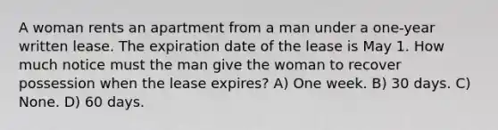 A woman rents an apartment from a man under a one-year written lease. The expiration date of the lease is May 1. How much notice must the man give the woman to recover possession when the lease expires? A) One week. B) 30 days. C) None. D) 60 days.