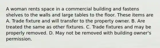A woman rents space in a commercial building and fastens shelves to the walls and large tables to the floor. These items are A. Trade fixture and will transfer to the property owner. B. Are treated the same as other fixtures. C. Trade fixtures and may be properly removed. D. May not be removed with building owner's permission.