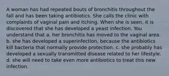 A woman has had repeated bouts of bronchitis throughout the fall and has been taking antibiotics. She calls the clinic with complaints of vaginal pain and itching. When she is seen, it is discovered that she has developed a yeast infection. You understand that a. her bronchitis has moved to the vaginal area. b. she has developed a superinfection, because the antibiotics kill bacteria that normally provide protection. c. she probably has developed a sexually transmitted disease related to her lifestyle. d. she will need to take even more antibiotics to treat this new infection.