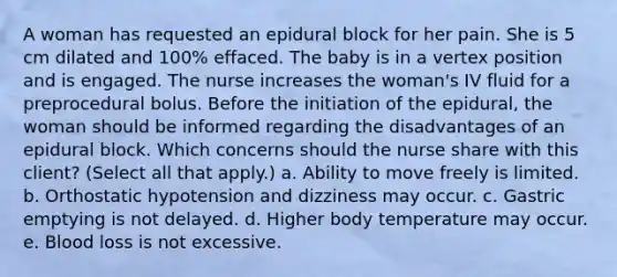 A woman has requested an epidural block for her pain. She is 5 cm dilated and 100% effaced. The baby is in a vertex position and is engaged. The nurse increases the woman's IV fluid for a preprocedural bolus. Before the initiation of the epidural, the woman should be informed regarding the disadvantages of an epidural block. Which concerns should the nurse share with this client? (Select all that apply.) a. Ability to move freely is limited. b. Orthostatic hypotension and dizziness may occur. c. Gastric emptying is not delayed. d. Higher body temperature may occur. e. Blood loss is not excessive.