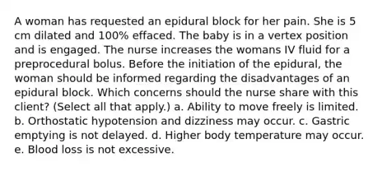 A woman has requested an epidural block for her pain. She is 5 cm dilated and 100% effaced. The baby is in a vertex position and is engaged. The nurse increases the womans IV fluid for a preprocedural bolus. Before the initiation of the epidural, the woman should be informed regarding the disadvantages of an epidural block. Which concerns should the nurse share with this client? (Select all that apply.) a. Ability to move freely is limited. b. Orthostatic hypotension and dizziness may occur. c. Gastric emptying is not delayed. d. Higher body temperature may occur. e. Blood loss is not excessive.