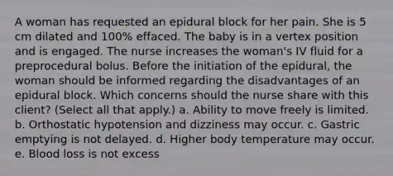 A woman has requested an epidural block for her pain. She is 5 cm dilated and 100% effaced. The baby is in a vertex position and is engaged. The nurse increases the woman's IV fluid for a preprocedural bolus. Before the initiation of the epidural, the woman should be informed regarding the disadvantages of an epidural block. Which concerns should the nurse share with this client? (Select all that apply.) a. Ability to move freely is limited. b. Orthostatic hypotension and dizziness may occur. c. Gastric emptying is not delayed. d. Higher body temperature may occur. e. Blood loss is not excess