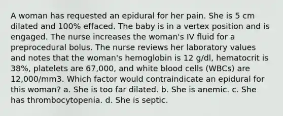 A woman has requested an epidural for her pain. She is 5 cm dilated and 100% effaced. The baby is in a vertex position and is engaged. The nurse increases the woman's IV fluid for a preprocedural bolus. The nurse reviews her laboratory values and notes that the woman's hemoglobin is 12 g/dl, hematocrit is 38%, platelets are 67,000, and white blood cells (WBCs) are 12,000/mm3. Which factor would contraindicate an epidural for this woman? a. She is too far dilated. b. She is anemic. c. She has thrombocytopenia. d. She is septic.