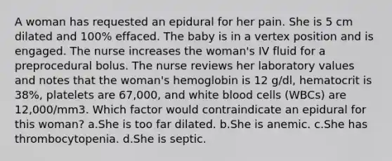 A woman has requested an epidural for her pain. She is 5 cm dilated and 100% effaced. The baby is in a vertex position and is engaged. The nurse increases the woman's IV fluid for a preprocedural bolus. The nurse reviews her laboratory values and notes that the woman's hemoglobin is 12 g/dl, hematocrit is 38%, platelets are 67,000, and white blood cells (WBCs) are 12,000/mm3. Which factor would contraindicate an epidural for this woman? a.She is too far dilated. b.She is anemic. c.She has thrombocytopenia. d.She is septic.