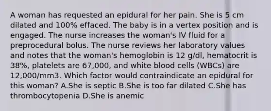 A woman has requested an epidural for her pain. She is 5 cm dilated and 100% effaced. The baby is in a vertex position and is engaged. The nurse increases the woman's IV fluid for a preprocedural bolus. The nurse reviews her laboratory values and notes that the woman's hemoglobin is 12 g/dl, hematocrit is 38%, platelets are 67,000, and white blood cells (WBCs) are 12,000/mm3. Which factor would contraindicate an epidural for this woman? A.She is septic B.She is too far dilated C.She has thrombocytopenia D.She is anemic