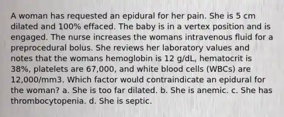 A woman has requested an epidural for her pain. She is 5 cm dilated and 100% effaced. The baby is in a vertex position and is engaged. The nurse increases the womans intravenous fluid for a preprocedural bolus. She reviews her laboratory values and notes that the womans hemoglobin is 12 g/dL, hematocrit is 38%, platelets are 67,000, and white blood cells (WBCs) are 12,000/mm3. Which factor would contraindicate an epidural for the woman? a. She is too far dilated. b. She is anemic. c. She has thrombocytopenia. d. She is septic.