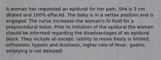 A woman has requested an epidural for her pain. She is 5 cm dilated and 100% effaced. The baby is in a vertex position and is engaged. The nurse increases the woman's IV fluid for a preprocedural bolus. Prior to initiation of the epidural the woman should be informed regarding the disadvantages of an epidural block. They include all except: (ability to move freely is limited, orthostatic hypotn and dizziness, higher rate of fever, gastric emptying is not delayed)