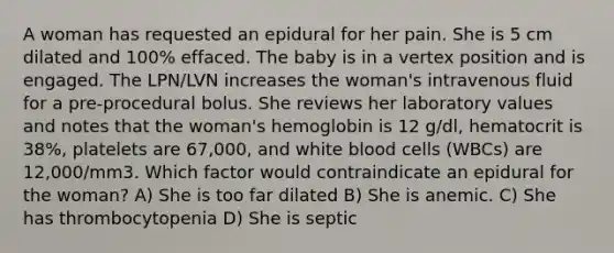 A woman has requested an epidural for her pain. She is 5 cm dilated and 100% effaced. The baby is in a vertex position and is engaged. The LPN/LVN increases the woman's intravenous fluid for a pre-procedural bolus. She reviews her laboratory values and notes that the woman's hemoglobin is 12 g/dl, hematocrit is 38%, platelets are 67,000, and white blood cells (WBCs) are 12,000/mm3. Which factor would contraindicate an epidural for the woman? A) She is too far dilated B) She is anemic. C) She has thrombocytopenia D) She is septic