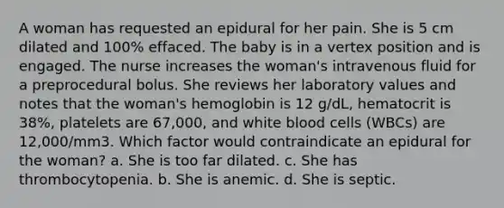 A woman has requested an epidural for her pain. She is 5 cm dilated and 100% effaced. The baby is in a vertex position and is engaged. The nurse increases the woman's intravenous fluid for a preprocedural bolus. She reviews her laboratory values and notes that the woman's hemoglobin is 12 g/dL, hematocrit is 38%, platelets are 67,000, and white blood cells (WBCs) are 12,000/mm3. Which factor would contraindicate an epidural for the woman? a. She is too far dilated. c. She has thrombocytopenia. b. She is anemic. d. She is septic.