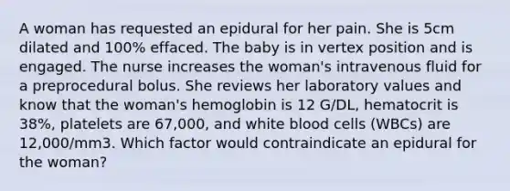 A woman has requested an epidural for her pain. She is 5cm dilated and 100% effaced. The baby is in vertex position and is engaged. The nurse increases the woman's intravenous fluid for a preprocedural bolus. She reviews her laboratory values and know that the woman's hemoglobin is 12 G/DL, hematocrit is 38%, platelets are 67,000, and white blood cells (WBCs) are 12,000/mm3. Which factor would contraindicate an epidural for the woman?