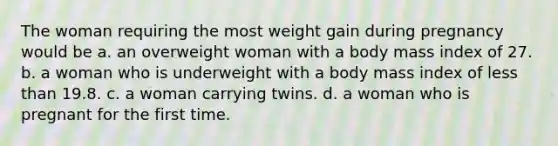 The woman requiring the most weight gain during pregnancy would be a. an overweight woman with a body mass index of 27. b. a woman who is underweight with a body mass index of less than 19.8. c. a woman carrying twins. d. a woman who is pregnant for the first time.