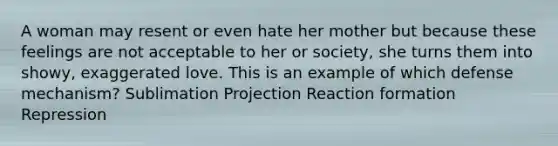 A woman may resent or even hate her mother but because these feelings are not acceptable to her or society, she turns them into showy, exaggerated love. This is an example of which defense mechanism? Sublimation Projection Reaction formation Repression