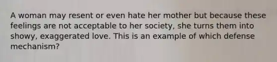 A woman may resent or even hate her mother but because these feelings are not acceptable to her society, she turns them into showy, exaggerated love. This is an example of which defense mechanism?