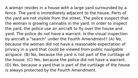 A woman resides in a house with a large yard surrounded by a fence. The yard is immediately adjacent to the house. Parts of the yard are not visible from the street. The police suspect that the woman is growing cannabis in the yard. In order to inspect the yard, the police use an aircraft to fly over the house and yard. The police do not have a warrant. Is the visual inspection by aircraft a "search" under the Fourth Amendment? (A) No, because the woman did not have a reasonable expectation of privacy in a yard that could be viewed from public navigable airspace. (B) No, because the yard is not part of the curtilage of the house. (C) Yes, because the police did not have a warrant. (D) Yes, because a yard that is part of the curtilage of the house is always protected by the Fourth Amendment.