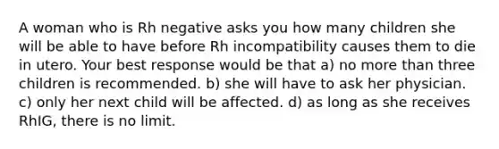 A woman who is Rh negative asks you how many children she will be able to have before Rh incompatibility causes them to die in utero. Your best response would be that a) no more than three children is recommended. b) she will have to ask her physician. c) only her next child will be affected. d) as long as she receives RhIG, there is no limit.