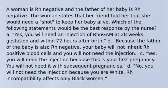 A woman is Rh negative and the father of her baby is Rh negative. The woman states that her friend told her that she would need a "shot" to keep her baby alive. Which of the following statements would be the best response by the nurse? a. "Yes, you will need an injection of RhoGAM at 28 weeks gestation and within 72 hours after birth." b. "Because the father of the baby is also Rh negative, your baby will not inherit Rh positive blood cells and you will not need the injection." c. "Yes, you will need the injection because this is your first pregnancy. You will not need it with subsequent pregnancies." d. "No, you will not need the injection because you are White. Rh incompatibility affects only Black women."