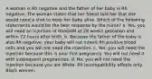 A woman is Rh negative and the father of her baby is Rh negative. The woman states that her friend told her that she would need a shot to keep her baby alive. Which of the following statements would be the best response by the nurse? a. Yes, you will need an injection of RhoGAM at 28 weeks gestation and within 72 hours after birth. b. Because the father of the baby is also Rh negative, your baby will not inherit Rh positive blood cells and you will not need the injection. c. Yes, you will need the injection because this is your first pregnancy. You will not need it with subsequent pregnancies. d. No, you will not need the injection because you are White. Rh incompatibility affects only Black women.