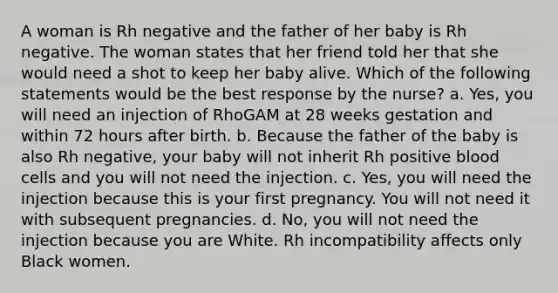 A woman is Rh negative and the father of her baby is Rh negative. The woman states that her friend told her that she would need a shot to keep her baby alive. Which of the following statements would be the best response by the nurse? a. Yes, you will need an injection of RhoGAM at 28 weeks gestation and within 72 hours after birth. b. Because the father of the baby is also Rh negative, your baby will not inherit Rh positive blood cells and you will not need the injection. c. Yes, you will need the injection because this is your first pregnancy. You will not need it with subsequent pregnancies. d. No, you will not need the injection because you are White. Rh incompatibility affects only Black women.