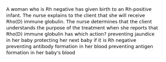 A woman who is Rh negative has given birth to an Rh-positive infant. The nurse explains to the client that she will receive Rho(D) immune globulin. The nurse determines that the client understands the purpose of the treatment when she reports that Rho(D) immune globulin has which action? preventing jaundice in her baby protecting her next baby if it is Rh negative preventing antibody formation in her blood preventing antigen formation in her baby's blood