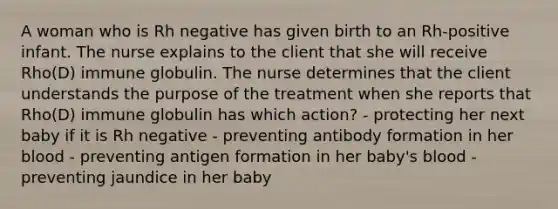 A woman who is Rh negative has given birth to an Rh-positive infant. The nurse explains to the client that she will receive Rho(D) immune globulin. The nurse determines that the client understands the purpose of the treatment when she reports that Rho(D) immune globulin has which action? - protecting her next baby if it is Rh negative - preventing antibody formation in her blood - preventing antigen formation in her baby's blood - preventing jaundice in her baby