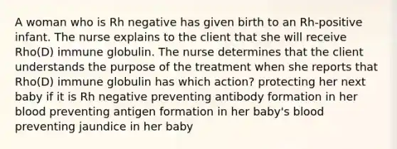 A woman who is Rh negative has given birth to an Rh-positive infant. The nurse explains to the client that she will receive Rho(D) immune globulin. The nurse determines that the client understands the purpose of the treatment when she reports that Rho(D) immune globulin has which action? protecting her next baby if it is Rh negative preventing antibody formation in her blood preventing antigen formation in her baby's blood preventing jaundice in her baby