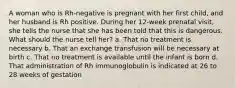 A woman who is Rh-negative is pregnant with her first child, and her husband is Rh positive. During her 12-week prenatal visit, she tells the nurse that she has been told that this is dangerous. What should the nurse tell her? a. That no treatment is necessary b. That an exchange transfusion will be necessary at birth c. That no treatment is available until the infant is born d. That administration of Rh immunoglobulin is indicated at 26 to 28 weeks of gestation