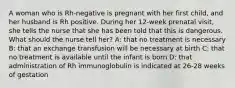 A woman who is Rh-negative is pregnant with her first child, and her husband is Rh positive. During her 12-week prenatal visit, she tells the nurse that she has been told that this is dangerous. What should the nurse tell her? A: that no treatment is necessary B: that an exchange transfusion will be necessary at birth C: that no treatment is available until the infant is born D: that administration of Rh immunoglobulin is indicated at 26-28 weeks of gestation