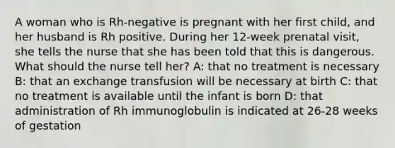 A woman who is Rh-negative is pregnant with her first child, and her husband is Rh positive. During her 12-week prenatal visit, she tells the nurse that she has been told that this is dangerous. What should the nurse tell her? A: that no treatment is necessary B: that an exchange transfusion will be necessary at birth C: that no treatment is available until the infant is born D: that administration of Rh immunoglobulin is indicated at 26-28 weeks of gestation