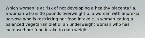 Which woman is at risk of not developing a healthy placenta? a. a woman who is 30 pounds overweight b. a woman with anorexia nervosa who is restricting her food intake c. a woman eating a balanced vegetarian diet d. an underweight woman who has increased her food intake to gain weight