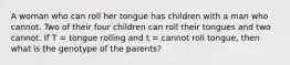 A woman who can roll her tongue has children with a man who cannot. Two of their four children can roll their tongues and two cannot. If T = tongue rolling and t = cannot roll tongue, then what is the genotype of the parents?