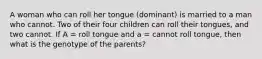 A woman who can roll her tongue (dominant) is married to a man who cannot. Two of their four children can roll their tongues, and two cannot. If A = roll tongue and a = cannot roll tongue, then what is the genotype of the parents?