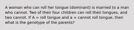 A woman who can roll her tongue (dominant) is married to a man who cannot. Two of their four children can roll their tongues, and two cannot. If A = roll tongue and a = cannot roll tongue, then what is the genotype of the parents?