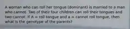 A woman who can roll her tongue (dominant) is married to a man who cannot. Two of their four children can roll their tongues and two cannot. If A = roll tongue and a = cannot roll tongue, then what is the genotype of the parents?