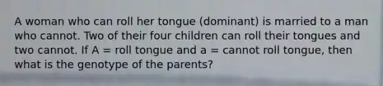 A woman who can roll her tongue (dominant) is married to a man who cannot. Two of their four children can roll their tongues and two cannot. If A = roll tongue and a = cannot roll tongue, then what is the genotype of the parents?