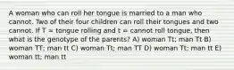 A woman who can roll her tongue is married to a man who cannot. Two of their four children can roll their tongues and two cannot. If T = tongue rolling and t = cannot roll tongue, then what is the genotype of the parents? A) woman Tt; man Tt B) woman TT; man tt C) woman Tt; man TT D) woman Tt; man tt E) woman tt; man tt